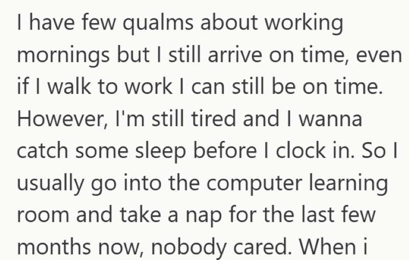 I have few qualms about working mornings but I still arrive on time, even if I walk to work I can still be on time. However, I'm still tired and I wanna catch some sleep before I clock in. So I usually go into the computer learning room and take a nap for the last few months now, nobody cared. When i
