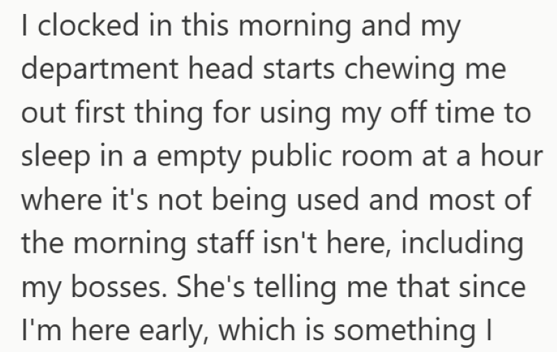 I clocked in this morning and my department head starts chewing me out first thing for using my off time to sleep in a empty public room at a hour where it's not being used and most of the morning staff isn't here, including my bosses. She's telling me that since I'm here early, which is something I