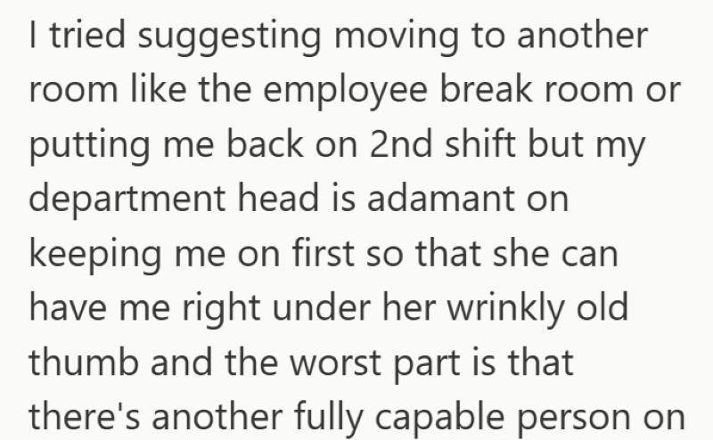 I tried suggesting moving to another room like the employee break room or putting me back on 2nd shift but my department head is adamant on keeping me on first so that she can have me right under her wrinkly old thumb and the worst part is that there's another fully capable person on