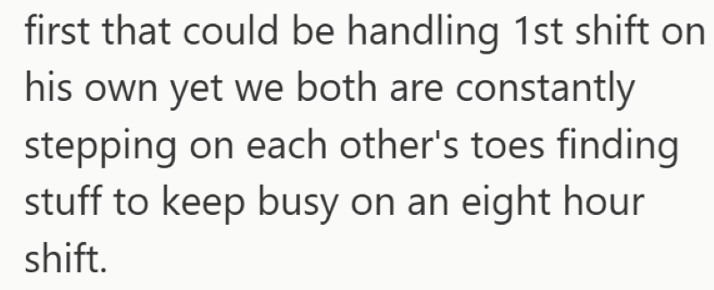 first that could be handling 1st shift on his own yet we both are constantly stepping on each other's toes finding stuff to keep busy on an eight hour shift.