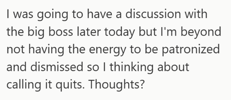 I was going to have a discussion with the big boss later today but I'm beyond not having the energy to be patronized and dismissed so I thinking about calling it quits. Thoughts?