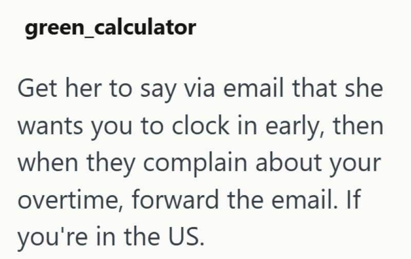 green_calculator Get her to say via email that she wants you to clock in early, then when they complain about your overtime, forward the email. If you're in the US.