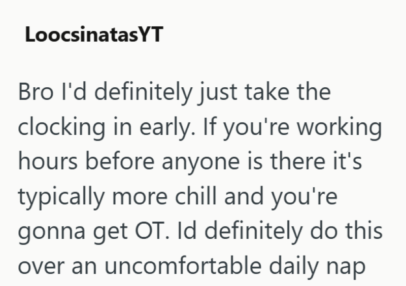 LoocsinatasYT Bro I'd definitely just take the clocking in early. If you're working hours before anyone is there it's typically more chill and you're gonna get OT. Id definitely do this over an uncomfortable daily nap