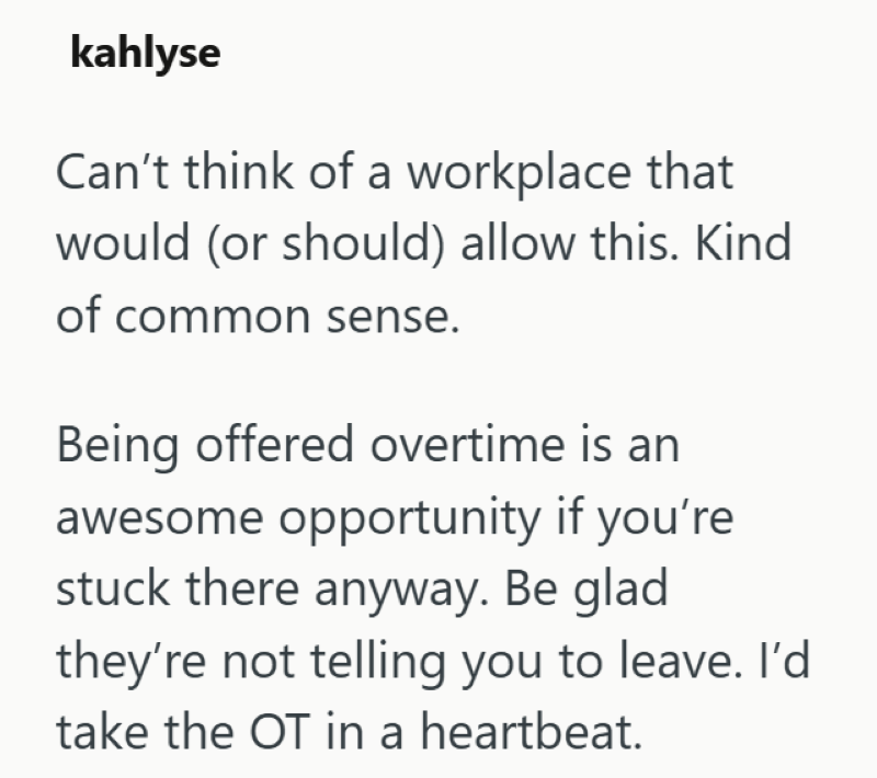 kahlyse Can't think of a workplace that would (or should) allow this. Kind of common sense. Being offered overtime is an awesome opportunity if you're stuck there anyway. Be glad they're not telling you to leave. I'd take the OT in a heartbeat.