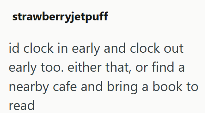 strawberryjetpuff id clock in early and clock out early too. either that, or find a nearby cafe and bring a book to read