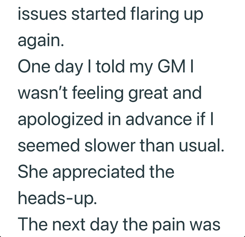 issues started flaring up again. One day I told my GM I wasn't feeling great and apologized in advance if I seemed slower than usual. She appreciated the heads-up. The next day the pain was