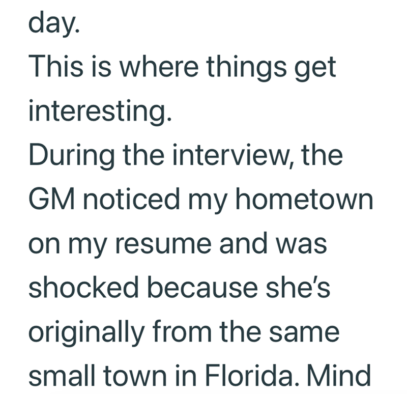 day. This is where things get interesting. During the interview, the GM noticed my hometown on my resume and was shocked because she's originally from the same small town in Florida. Mind