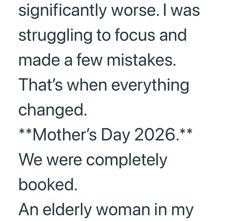 significantly worse. I was struggling to focus and made a few mistakes. That's when everything changed. **Mother's Day 2026.** We were completely booked. An elderly woman in my