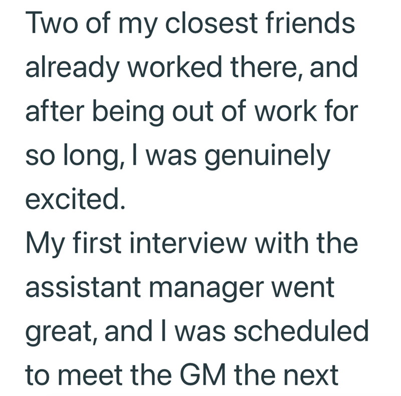 Two of my closest friends already worked there, and after being out of work for so long, I was genuinely excited. My first interview with the assistant manager went great, and I was scheduled to meet the GM the next