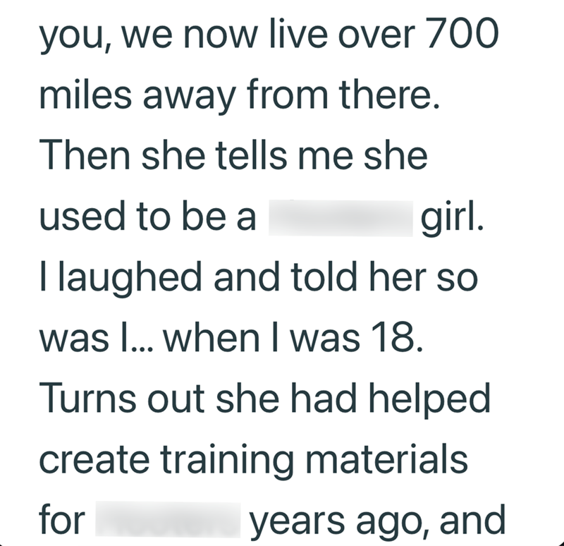 you, we now live over 700 miles away from there. Then she tells me she used to be a girl. I laughed and told her so was I... when I was 18. Turns out she had helped create training materials for years ago, and
