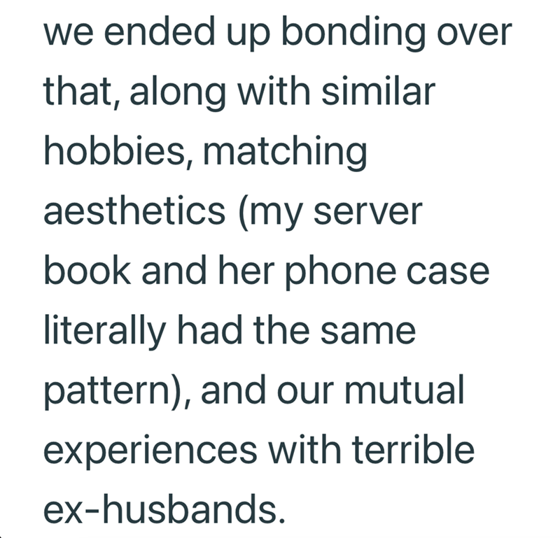 we ended up bonding over that, along with similar hobbies, matching aesthetics (my server book and her phone case literally had the same pattern), and our mutual experiences with terrible ex-husbands.