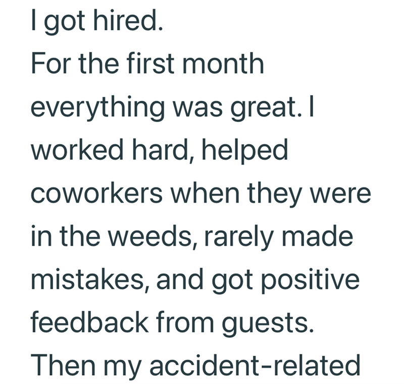 I got hired. For the first month everything was great. I worked hard, helped coworkers when they were in the weeds, rarely made mistakes, and got positive feedback from guests. Then my accident-related