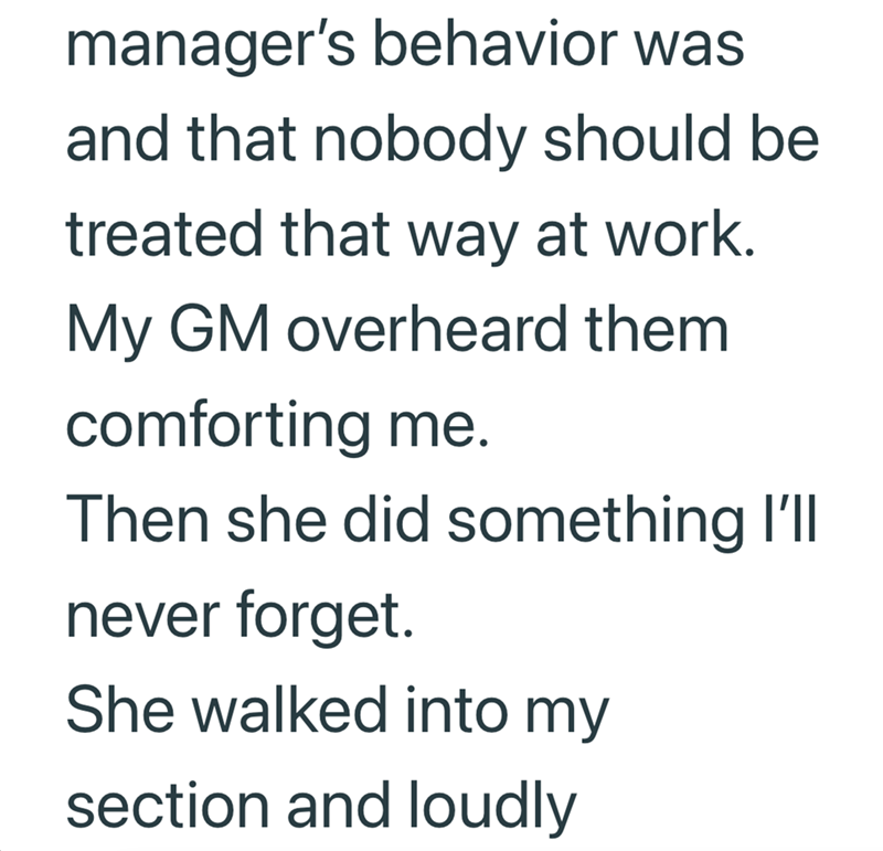 manager's behavior was and that nobody should be treated that way at work. My GM overheard them comforting me. Then she did something I'll never forget. She walked into my section and loudly