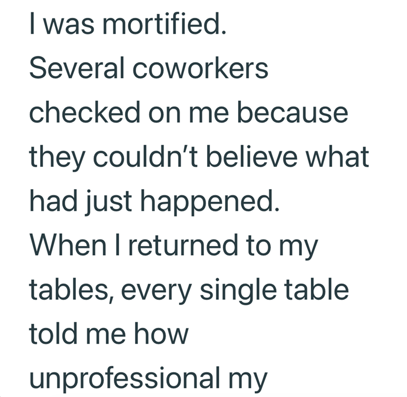 I was mortified. Several coworkers checked on me because they couldn't believe what had just happened. When I returned to my tables, every single table told me how unprofessional my