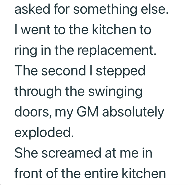 asked for something else. I went to the kitchen to ring in the replacement. The second I stepped through the swinging doors, my GM absolutely exploded. She screamed at me in front of the entire kitchen