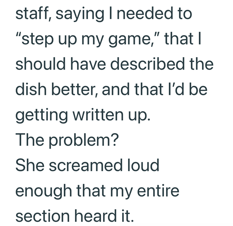 staff, saying I needed to "step up my game," that I should have described the dish better, and that I'd be getting written up. The problem? She screamed loud enough that my entire section heard it.