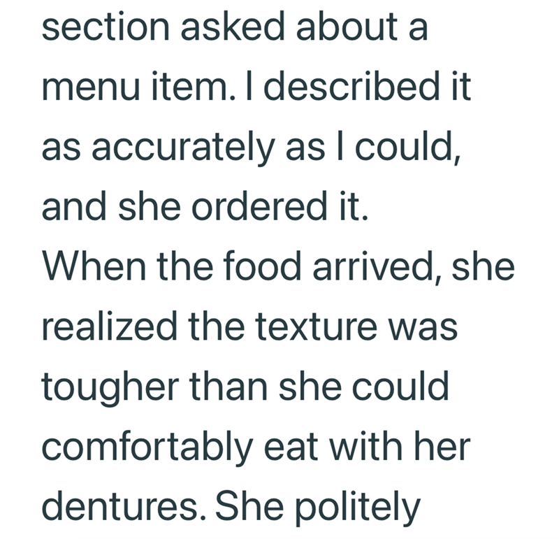 section asked about a menu item. I described it as accurately as I could, and she ordered it. When the food arrived, she realized the texture was tougher than she could comfortably eat with her dentures. She politely