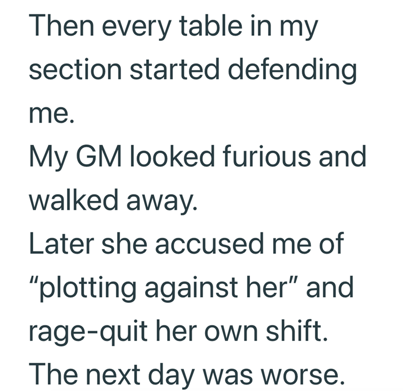 Then every table in my section started defending me. My GM looked furious and walked away. Later she accused me of "plotting against her" and rage-quit her own shift. The next day was worse.