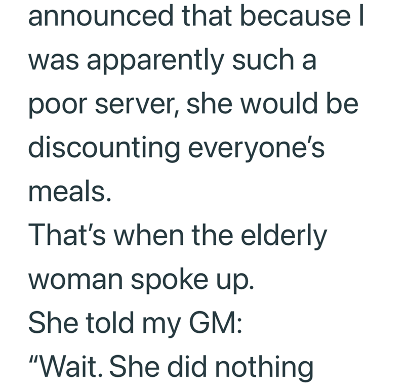 announced that because I was apparently such a poor server, she would be discounting everyone's meals. That's when the elderly woman spoke up. She told my GM: "Wait. She did nothing