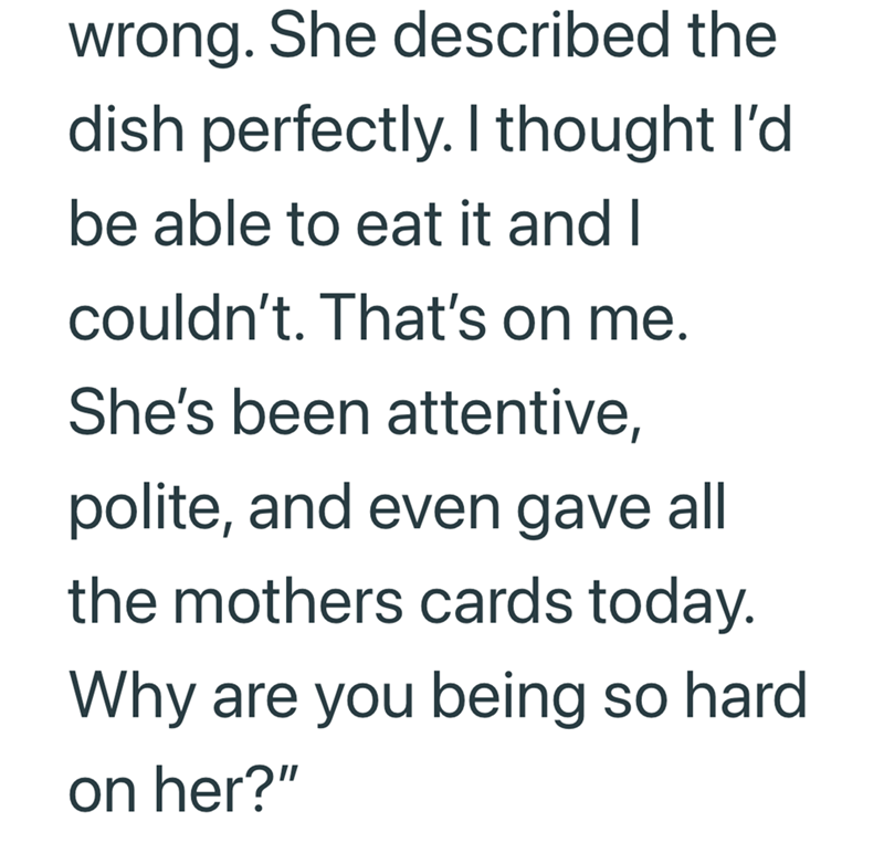 wrong. She described the dish perfectly. I thought I'd be able to eat it and I couldn't. That's on me. She's been attentive, polite, and even gave all the mothers cards today. Why are you being so hard on her?"