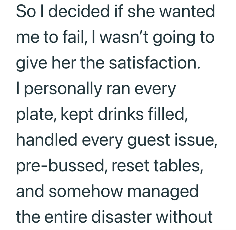 So I decided if she wanted me to fail, I wasn't going to give her the satisfaction. I personally ran every plate, kept drinks filled, handled every guest issue, pre-bussed, reset tables, and somehow managed the entire disaster without