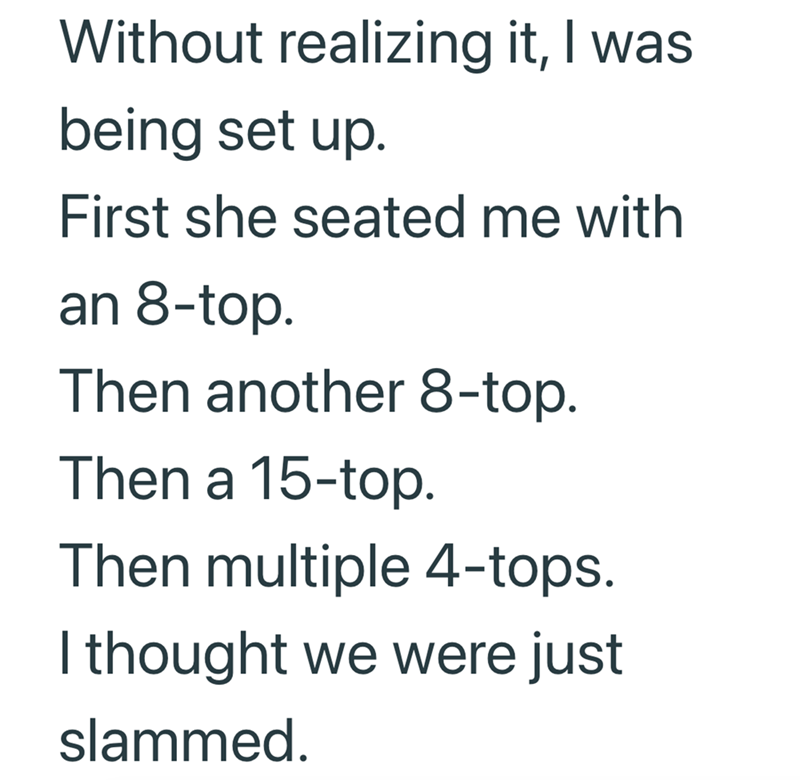 Without realizing it, I was being set up. First she seated me with an 8-top. Then another 8-top. Then a 15-top. Then multiple 4-tops. I thought we were just slammed.