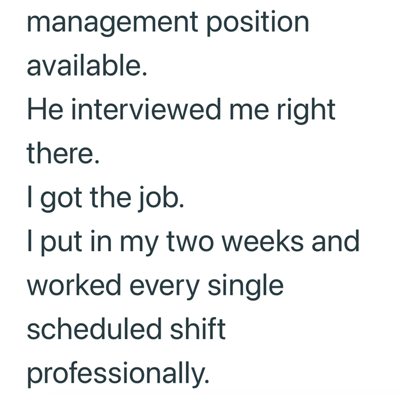 management position available. He interviewed me right there. I got the job. I put in my two weeks and worked every single scheduled shift professionally.