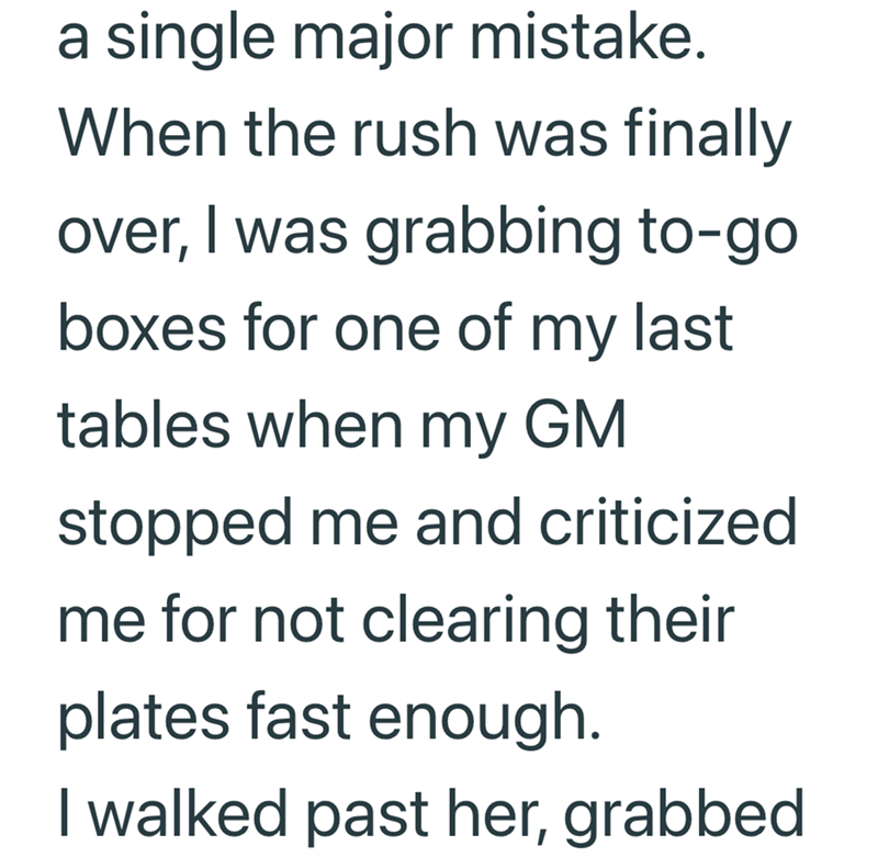a single major mistake. When the rush was finally over, I was grabbing to-go boxes for one of my last tables when my GM stopped me and criticized me for not clearing their plates fast enough. I walked past her, grabbed