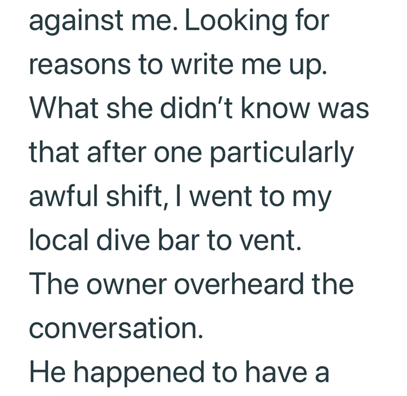 against me. Looking for reasons to write me up. What she didn't know was that after one particularly awful shift, I went to my local dive bar to vent. The owner overheard the conversation. He happened to have a
