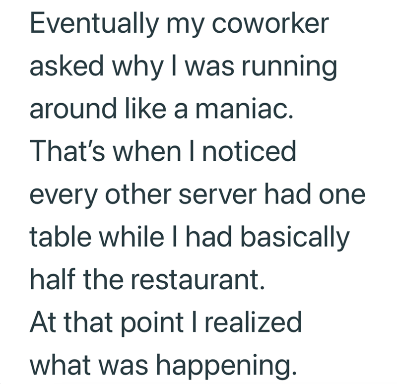 Eventually my coworker asked why I was running around like a maniac. That's when I noticed every other server had one table while I had basically half the restaurant. At that point I realized what was happening.