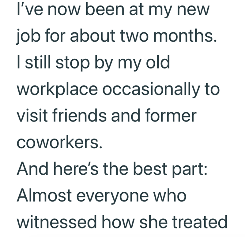 I've now been at my new job for about two months. I still stop by my old workplace occasionally to visit friends and former coworkers. And here's the best part: Almost everyone who witnessed how she treated