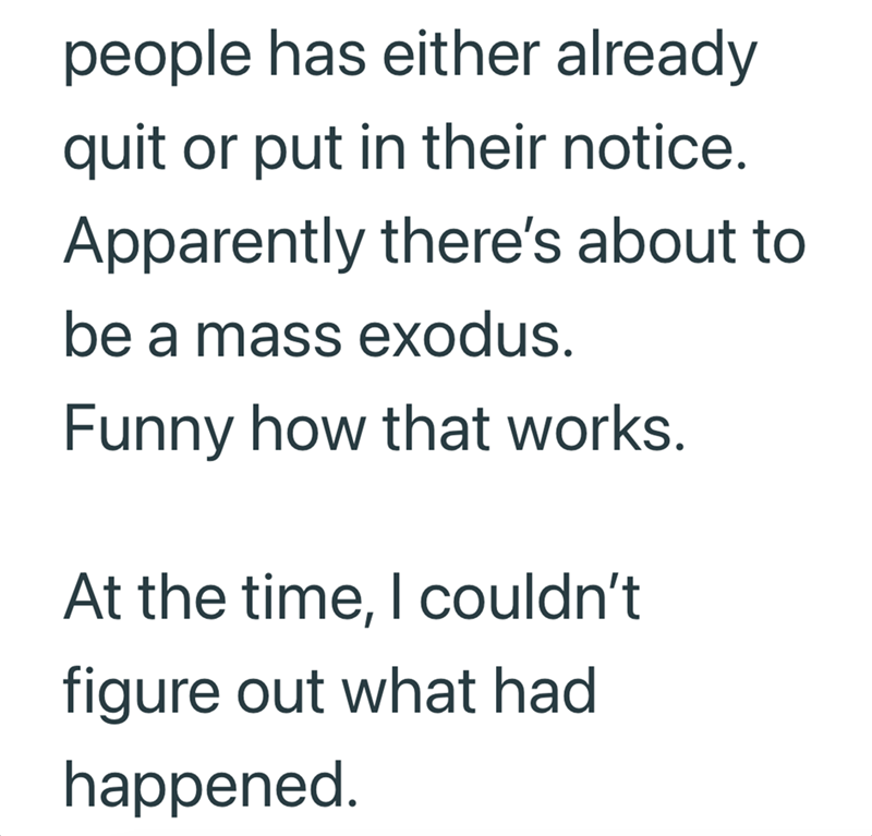 people has either already quit or put in their notice. Apparently there's about to be a mass exodus. Funny how that works. At the time, I couldn't figure out what had happened.