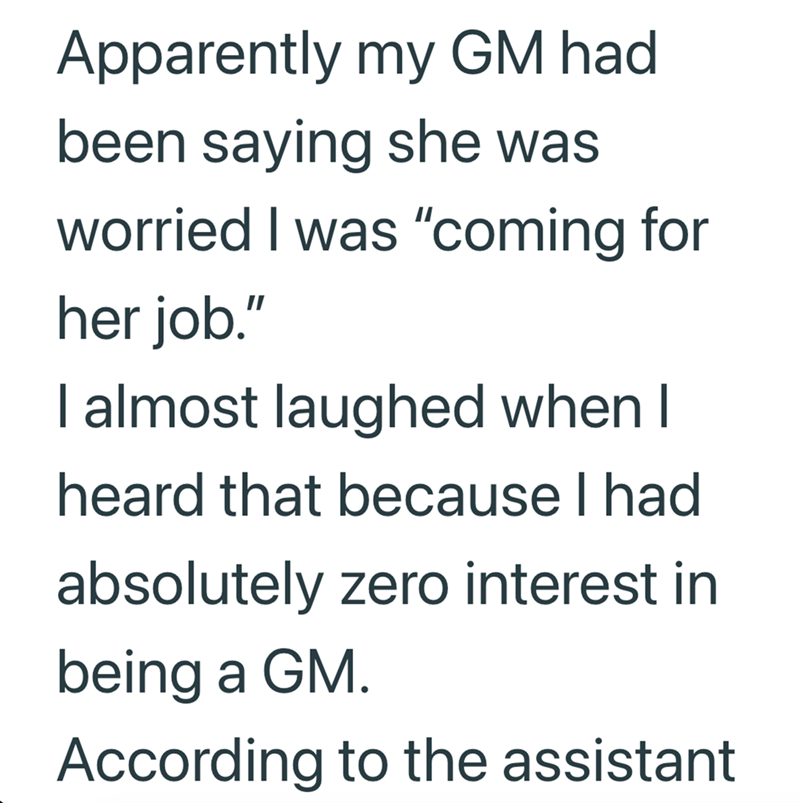 Apparently my GM had been saying she was worried I was "coming for her job." I almost laughed when I heard that because I had absolutely zero interest in being a GM. According to the assistant