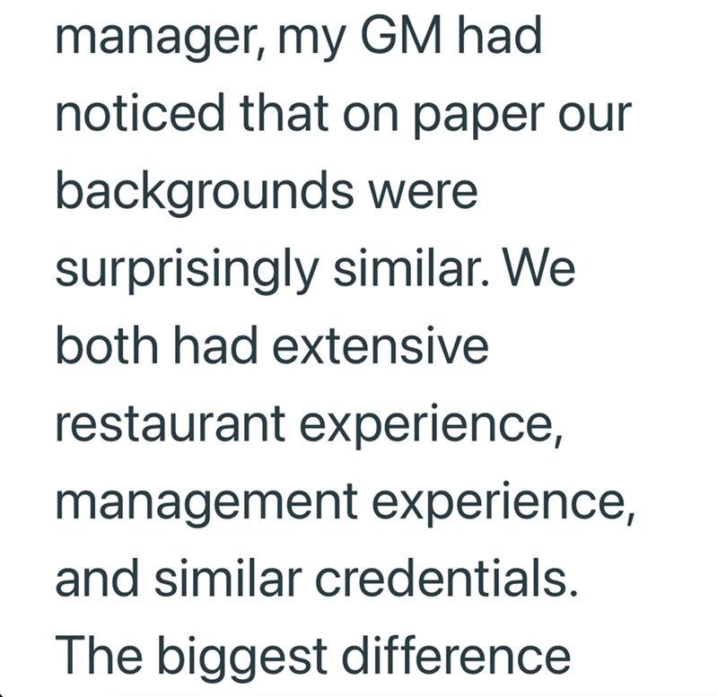 manager, my GM had noticed that on paper our backgrounds were surprisingly similar. We both had extensive restaurant experience, management experience, and similar credentials. The biggest difference