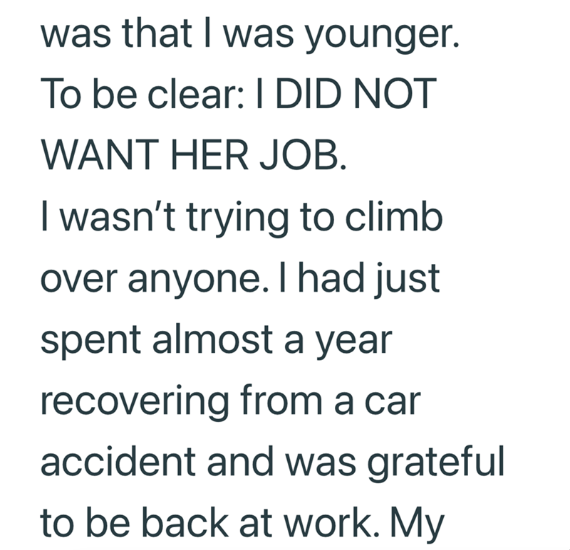 was that I was younger. To be clear: I DID NOT WANT HER JOB. I wasn't trying to climb over anyone. I had just spent almost a year recovering from a car accident and was grateful to be back at work. My