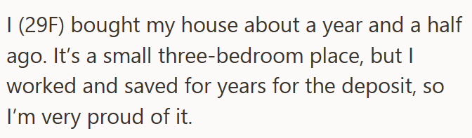 I (29F) bought my house about a year and a half ago. It's a small three-bedroom place, but I worked and saved for years for the deposit, so I'm very proud of it.