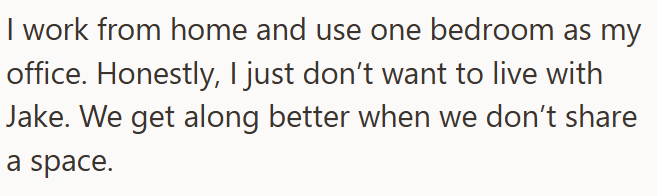 I work from home and use one bedroom as my office. Honestly, I just don't want to live with Jake. We get along better when we don't share a space.