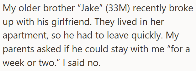 My older brother "Jake" (33M) recently broke up with his girlfriend. They lived in her apartment, so he had to leave quickly. My parents asked if he could stay with me "for a week or two." I said no.