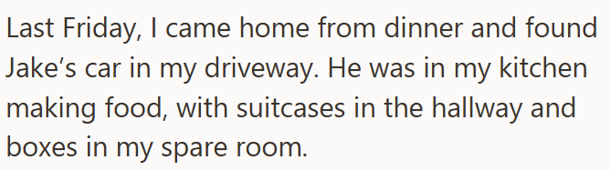 Last Friday, I came home from dinner and found Jake's car in my driveway. He was in my kitchen making food, with suitcases in the hallway and boxes in my spare room.