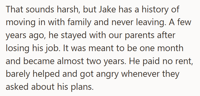 That sounds harsh, but Jake has a history of moving in with family and never leaving. A few years ago, he stayed with our parents after losing his job. It was meant to be one month and became almost two years. He paid no rent, barely helped and got angry whenever they asked about his plans.