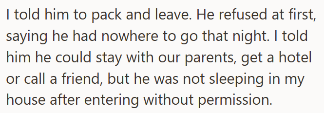 I told him to pack and leave. He refused at first, saying he had nowhere to go that night. I told him he could stay with our parents, get a hotel or call a friend, but he was not sleeping in my house after entering without permission.