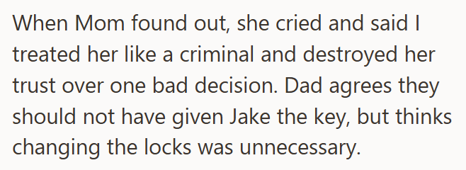 When Mom found out, she cried and said I treated her like a criminal and destroyed her trust over one bad decision. Dad agrees they should not have given Jake the key, but thinks changing the locks was unnecessary.