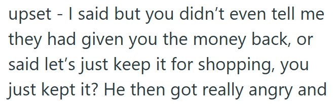 upset - I said but you didn't even tell me they had given you the money back, or said let's just keep it for shopping, you just kept it? He then got really angry and