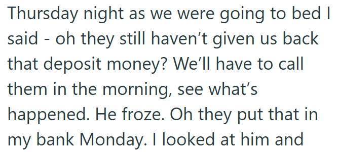Thursday night as we were going to bed I said oh they still haven't given us back that deposit money? We'll have to call them in the morning, see what's happened. He froze. Oh they put that in my bank Monday. I looked at him and