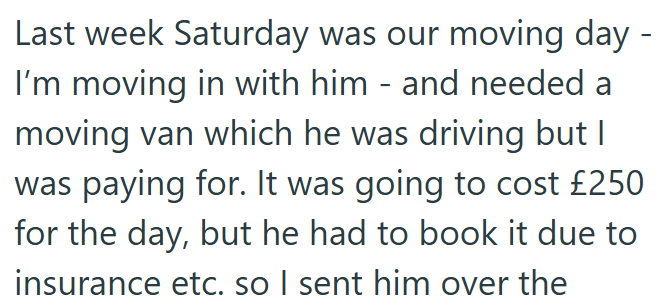 Last week Saturday was our moving day - I'm moving in with him - and needed a moving van which he was driving but I was paying for. It was going to cost £250 for the day, but he had to book it due to insurance etc. so I sent him over the