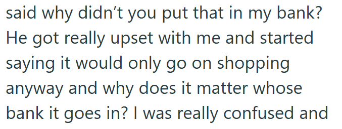 said why didn't you put that in my bank? He got really upset with me and started saying it would only go on shopping anyway and why does it matter whose bank it goes in? I was really confused and
