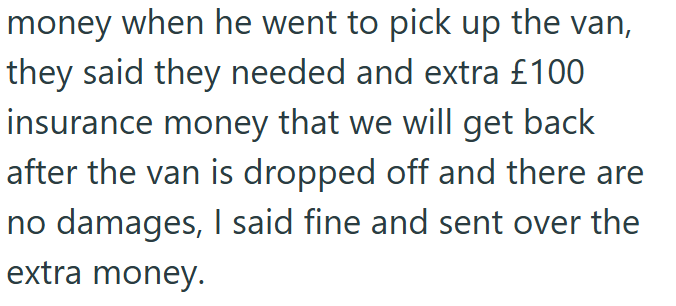 money when he went to pick up the van, they said they needed and extra £100 insurance money that we will get back after the van is dropped off and there are no damages, I said fine and sent over the extra money.