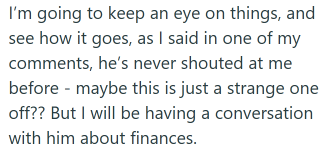 I'm going to keep an eye on things, and see how it goes, as I said in one of my comments, he's never shouted at me before maybe this is just a strange one - off?? But I will be having a conversation with him about finances.