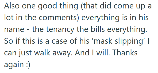 Also one good thing (that did come up a lot in the comments) everything is in his name - the tenancy the bills everything. So if this is a case of his 'mask slipping' I can just walk away. And I will. Thanks again :)