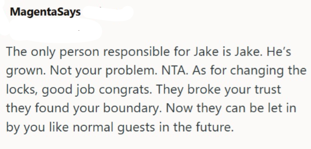 MagentaSays The only person responsible for Jake is Jake. He's grown. Not your problem. NTA. As for changing the locks, good job congrats. They broke your trust they found your boundary. Now they can be let in by you like normal guests in the future.